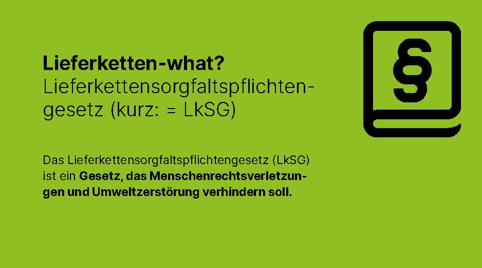 LkSG: Lieferketten-what? Lieferketttensorgfaltspflichtengesetz (kurz: LkSG). Das LIeferkettensorgfaltspflichtengesetz (LkSG) ist ein Gesetz, das Menschenrechtsverletzungen und Umweltzerstoerung verhindern soll.